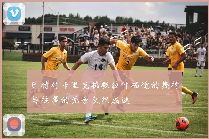巴特对卡里克执教拉什福德的期待与往事的无奈交织成谜