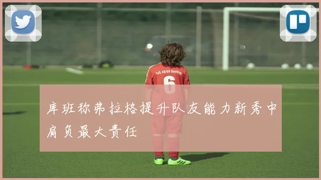 库班称弗拉格提升队友能力新秀中肩负最大责任