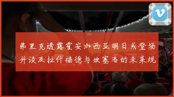 弗里克透露霍安加西亚明日或登场并谈及拉什福德与坎塞洛的未来规划