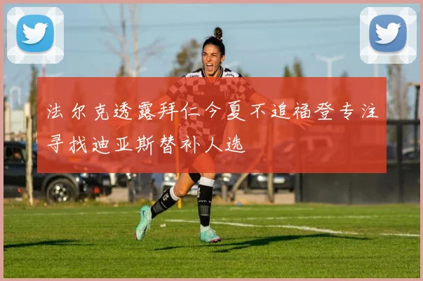 法尔克透露拜仁今夏不追福登专注寻找迪亚斯替补人选