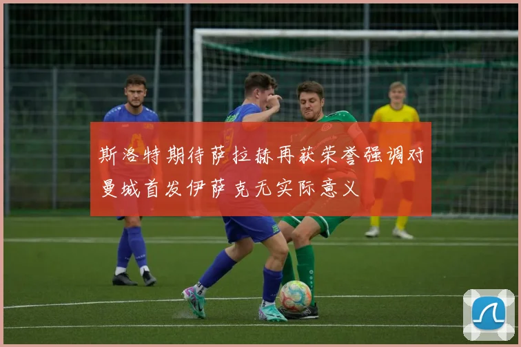 斯洛特期待萨拉赫再获荣誉强调对曼城首发伊萨克无实际意义
