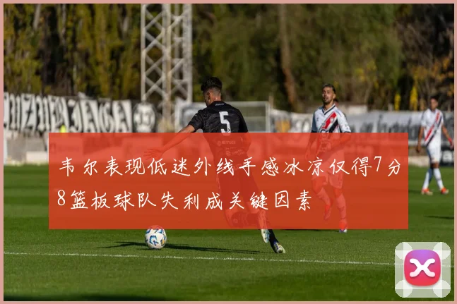 韦尔表现低迷外线手感冰凉仅得7分8篮板球队失利成关键因素