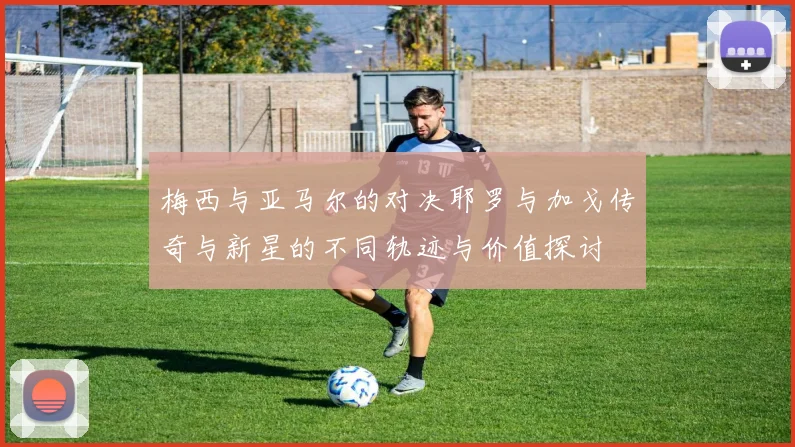 梅西与亚马尔的对决耶罗与加戈传奇与新星的不同轨迹与价值探讨