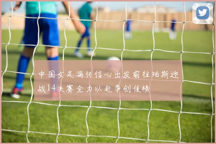 中国女足满怀信心出发前往珀斯迎战14决赛全力以赴争创佳绩