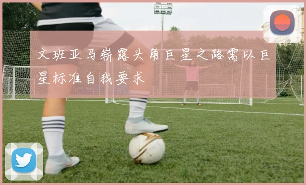 文班亚马崭露头角巨星之路需以巨星标准自我要求
