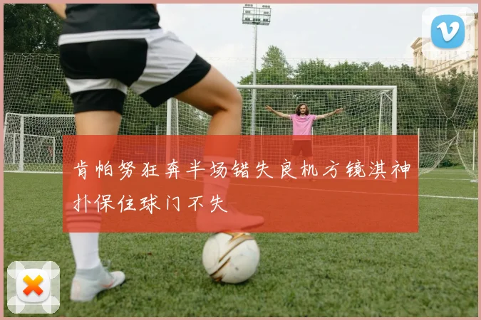 肯帕努狂奔半场错失良机方镜淇神扑保住球门不失