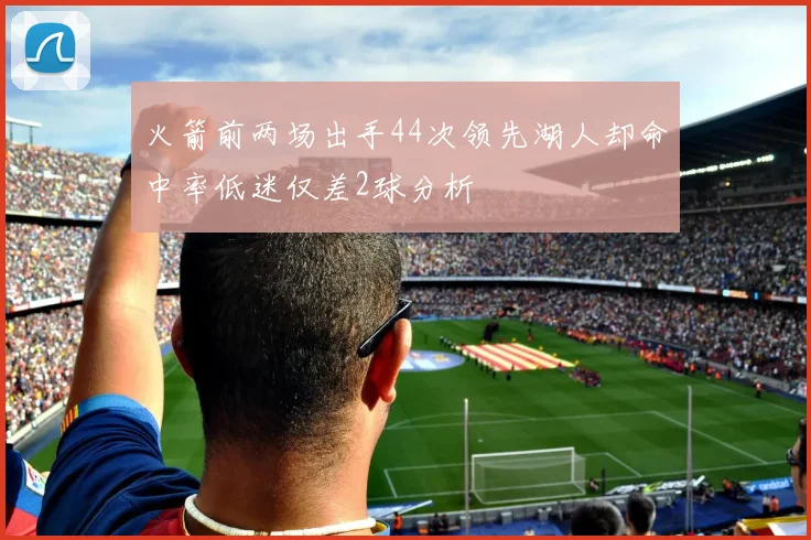 火箭前两场出手44次领先湖人却命中率低迷仅差2球分析