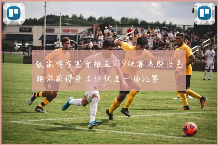 张家鸣在塞尔维亚U19联赛表现出色距离获得劳工证仅差一场比赛