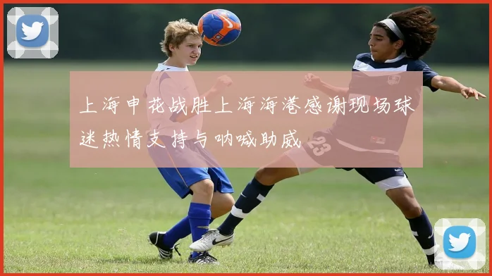 上海申花战胜上海海港感谢现场球迷热情支持与呐喊助威