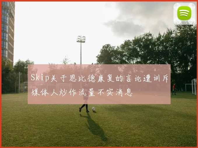 Skip关于恩比德康复的言论遭训斥媒体人炒作流量不实消息