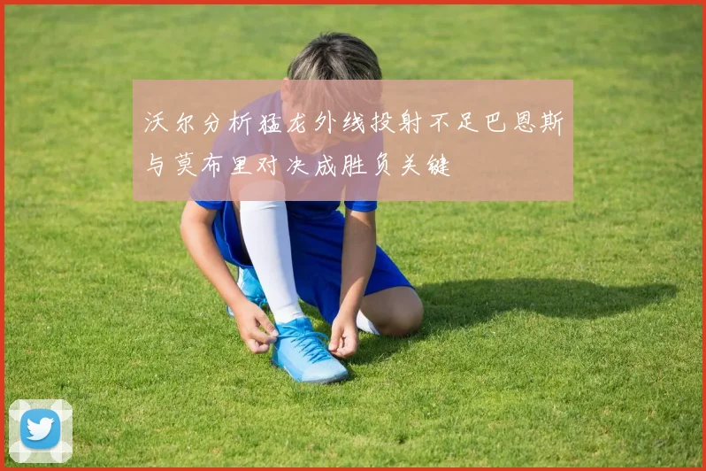 沃尔分析猛龙外线投射不足巴恩斯与莫布里对决成胜负关键