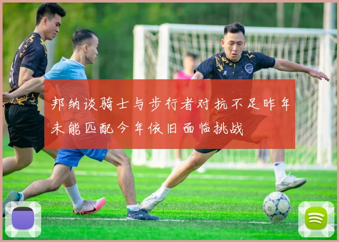 邦纳谈骑士与步行者对抗不足昨年未能匹配今年依旧面临挑战