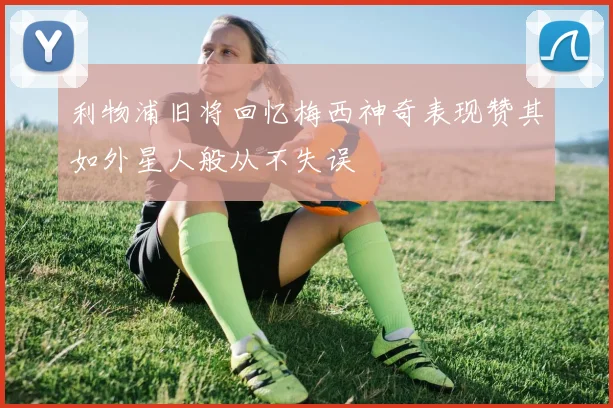 利物浦旧将回忆梅西神奇表现赞其如外星人般从不失误