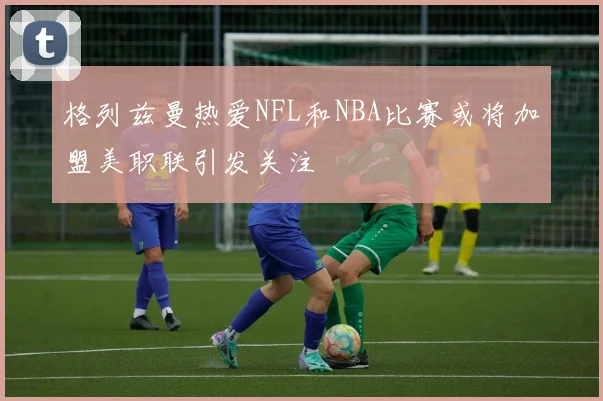格列兹曼热爱NFL和NBA比赛或将加盟美职联引发关注