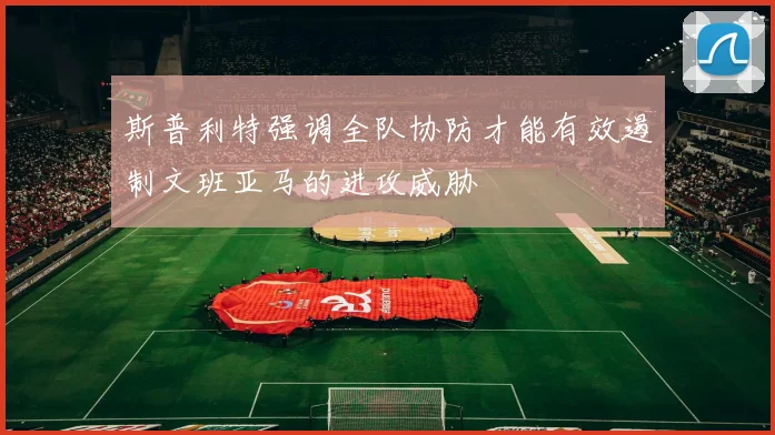 斯普利特强调全队协防才能有效遏制文班亚马的进攻威胁
