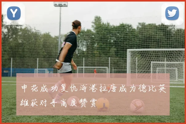 申花成功复仇海港拉唐成为德比英雄获对手高度赞赏