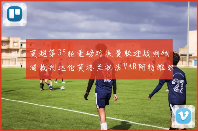 英超第35轮重磅对决曼联迎战利物浦裁判达伦英格兰执法VAR阿特维尔助阵