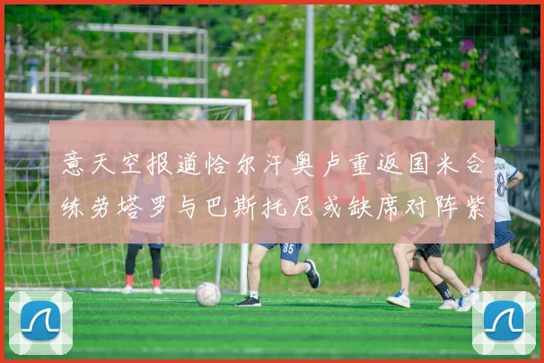 意天空报道恰尔汗奥卢重返国米合练劳塔罗与巴斯托尼或缺席对阵紫百合
