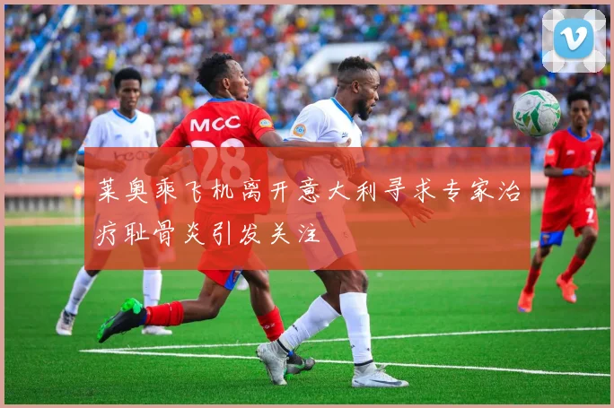 莱奥乘飞机离开意大利寻求专家治疗耻骨炎引发关注