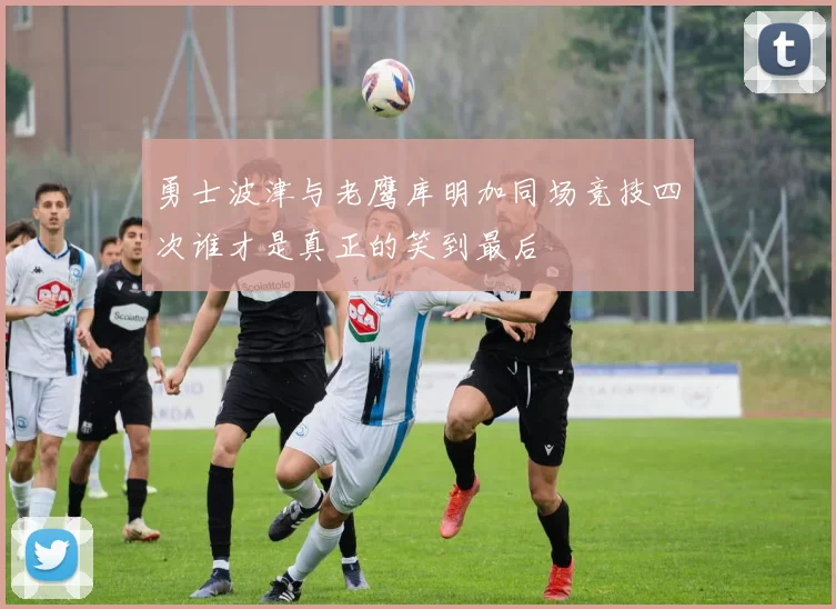 勇士波津与老鹰库明加同场竞技四次谁才是真正的笑到最后