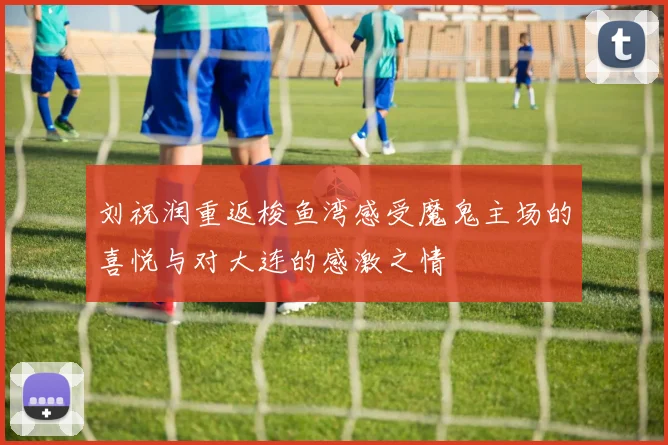 刘祝润重返梭鱼湾感受魔鬼主场的喜悦与对大连的感激之情