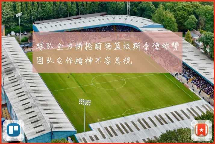 球队全力拼抢前场篮板斯奈德称赞团队合作精神不容忽视