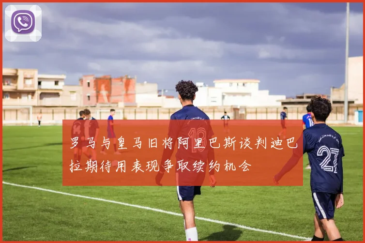 罗马与皇马旧将阿里巴斯谈判迪巴拉期待用表现争取续约机会