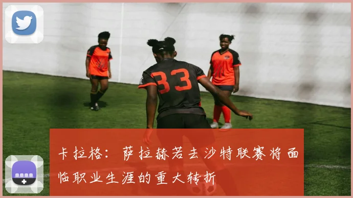 卡拉格：萨拉赫若去沙特联赛将面临职业生涯的重大转折