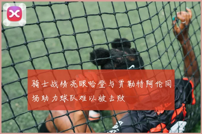 骑士战绩亮眼哈登与贾勒特阿伦同场助力球队难以被击败