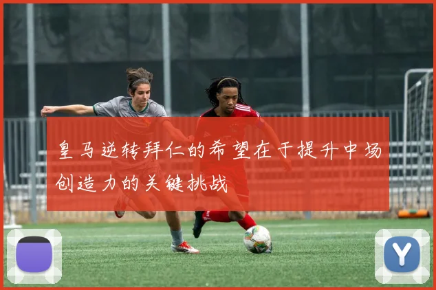 皇马逆转拜仁的希望在于提升中场创造力的关键挑战