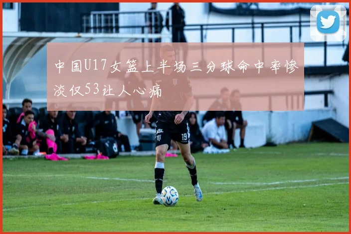 中国U17女篮上半场三分球命中率惨淡仅53让人心痛