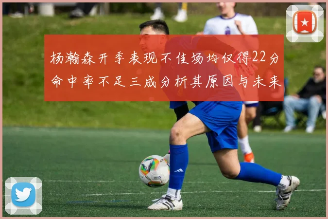 杨瀚森开季表现不佳场均仅得22分命中率不足三成分析其原因与未来发展潜力